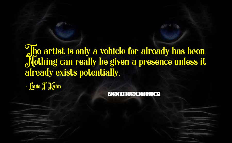 Louis I. Kahn Quotes: The artist is only a vehicle for already has been. Nothing can really be given a presence unless it already exists potentially.