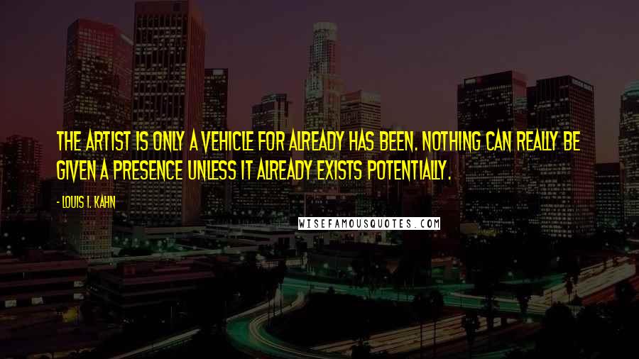 Louis I. Kahn Quotes: The artist is only a vehicle for already has been. Nothing can really be given a presence unless it already exists potentially.