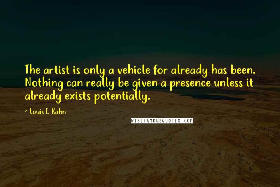 Louis I. Kahn Quotes: The artist is only a vehicle for already has been. Nothing can really be given a presence unless it already exists potentially.