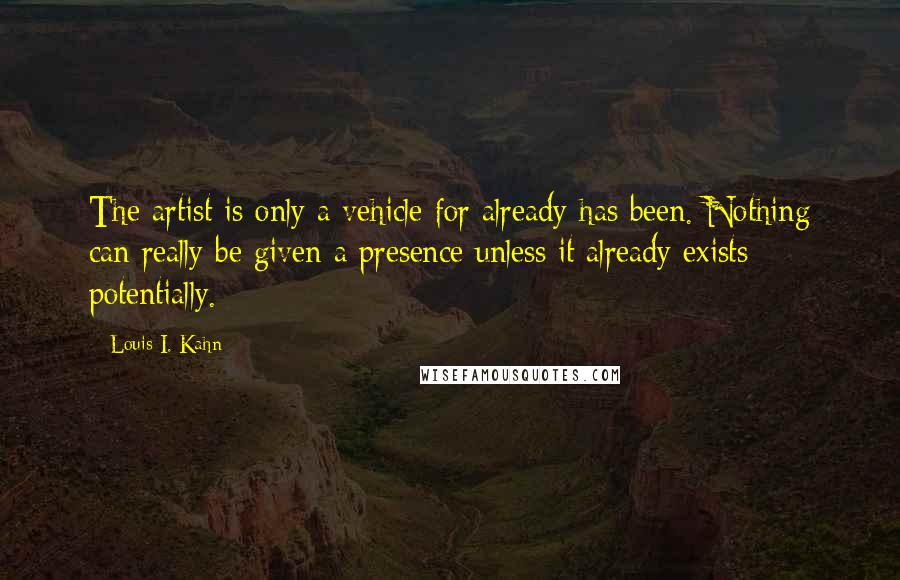 Louis I. Kahn Quotes: The artist is only a vehicle for already has been. Nothing can really be given a presence unless it already exists potentially.