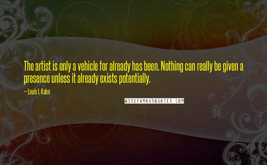 Louis I. Kahn Quotes: The artist is only a vehicle for already has been. Nothing can really be given a presence unless it already exists potentially.