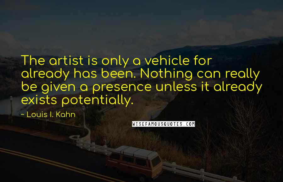 Louis I. Kahn Quotes: The artist is only a vehicle for already has been. Nothing can really be given a presence unless it already exists potentially.