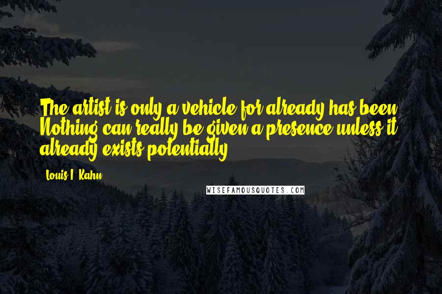 Louis I. Kahn Quotes: The artist is only a vehicle for already has been. Nothing can really be given a presence unless it already exists potentially.