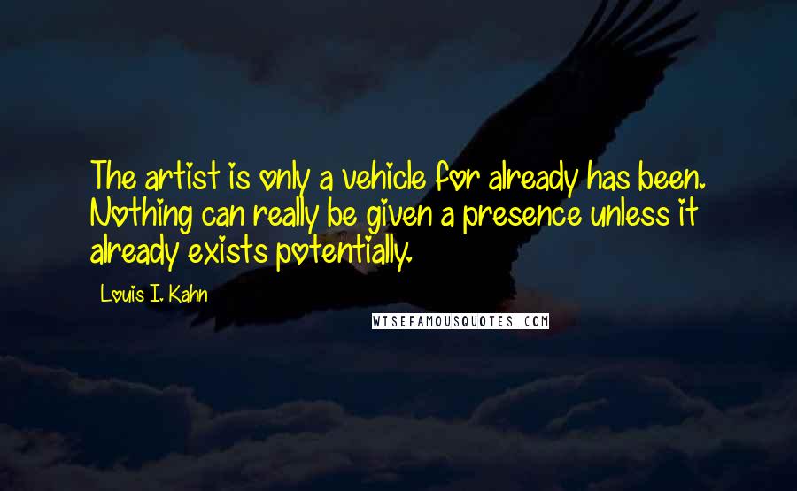 Louis I. Kahn Quotes: The artist is only a vehicle for already has been. Nothing can really be given a presence unless it already exists potentially.