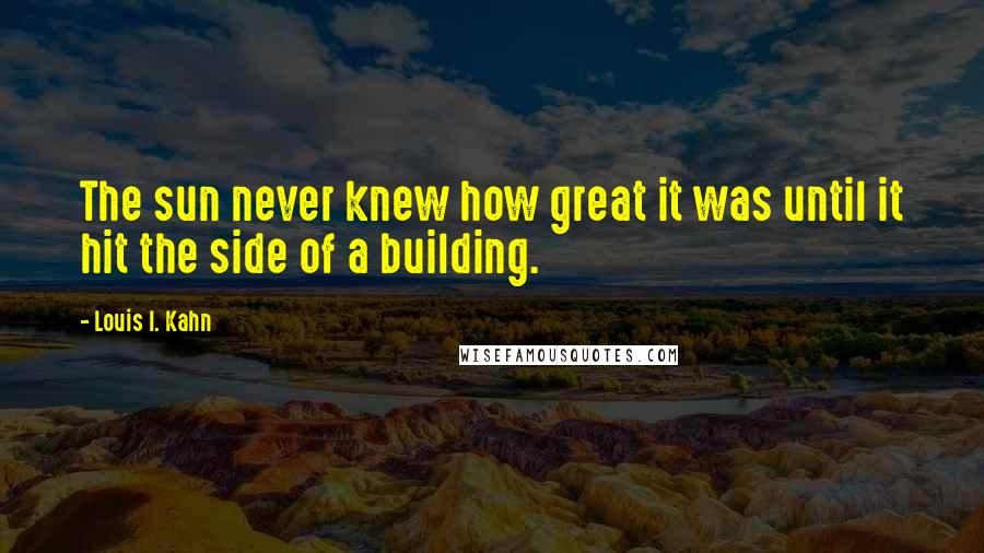 Louis I. Kahn Quotes: The sun never knew how great it was until it hit the side of a building.