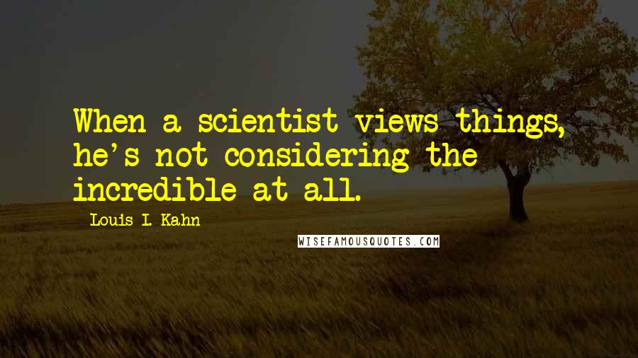 Louis I. Kahn Quotes: When a scientist views things, he's not considering the incredible at all.