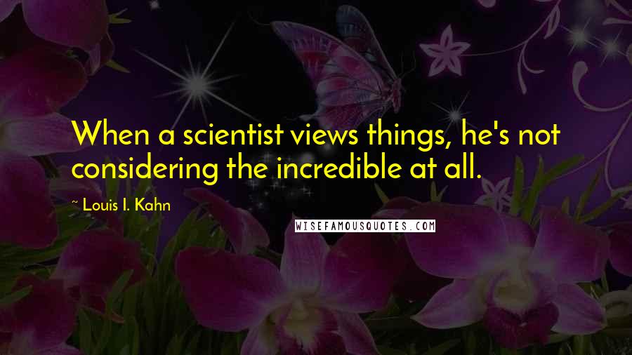 Louis I. Kahn Quotes: When a scientist views things, he's not considering the incredible at all.