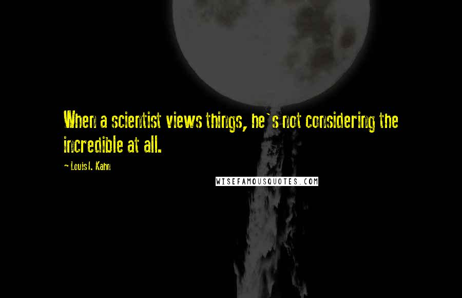 Louis I. Kahn Quotes: When a scientist views things, he's not considering the incredible at all.