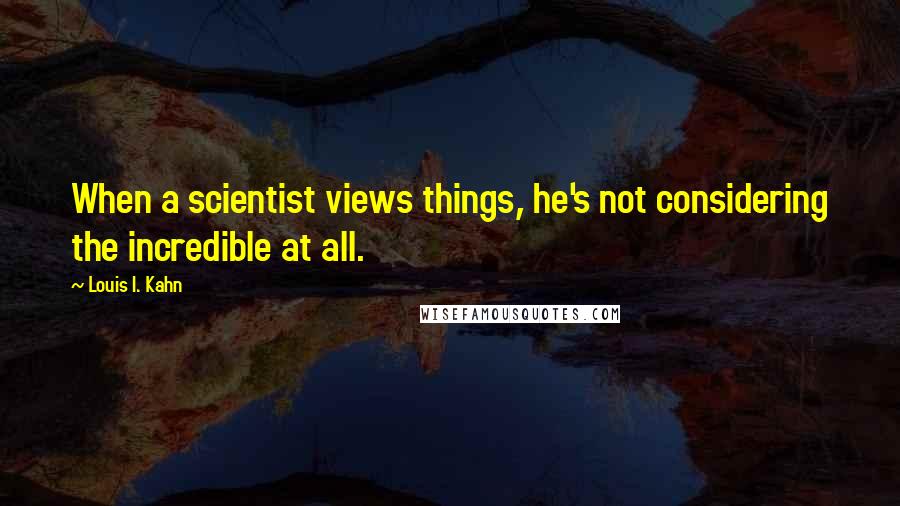 Louis I. Kahn Quotes: When a scientist views things, he's not considering the incredible at all.
