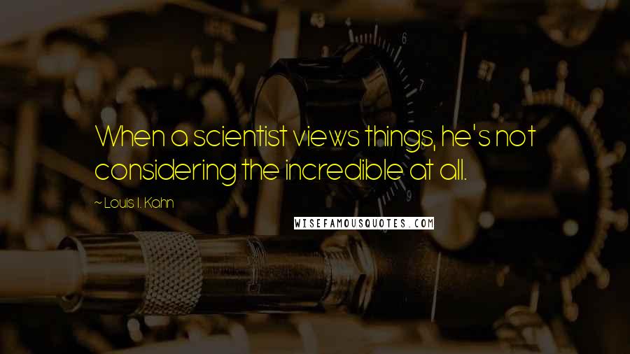 Louis I. Kahn Quotes: When a scientist views things, he's not considering the incredible at all.