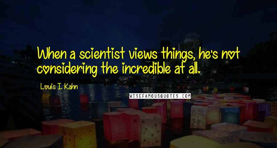 Louis I. Kahn Quotes: When a scientist views things, he's not considering the incredible at all.