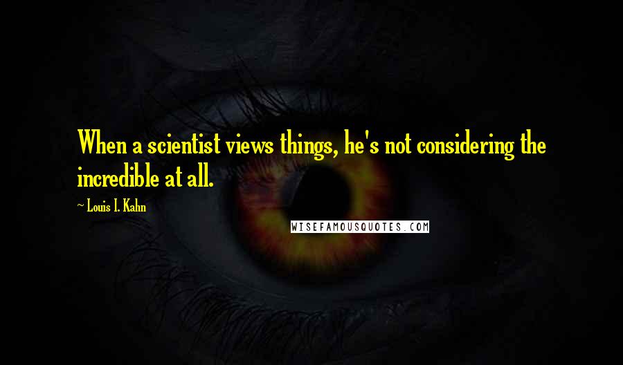 Louis I. Kahn Quotes: When a scientist views things, he's not considering the incredible at all.