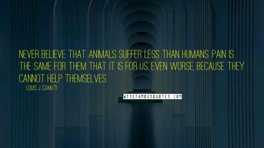 Louis J. Camuti Quotes: Never believe that animals suffer less than humans. Pain is the same for them that it is for us. Even worse, because they cannot help themselves.