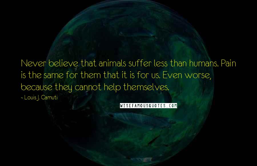 Louis J. Camuti Quotes: Never believe that animals suffer less than humans. Pain is the same for them that it is for us. Even worse, because they cannot help themselves.