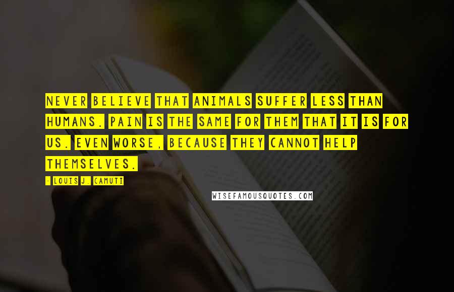 Louis J. Camuti Quotes: Never believe that animals suffer less than humans. Pain is the same for them that it is for us. Even worse, because they cannot help themselves.