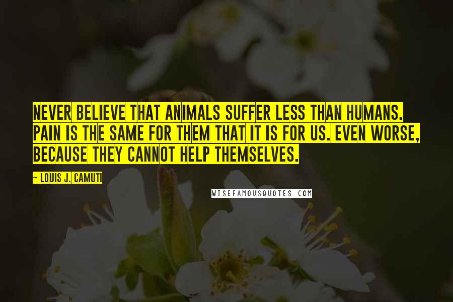 Louis J. Camuti Quotes: Never believe that animals suffer less than humans. Pain is the same for them that it is for us. Even worse, because they cannot help themselves.