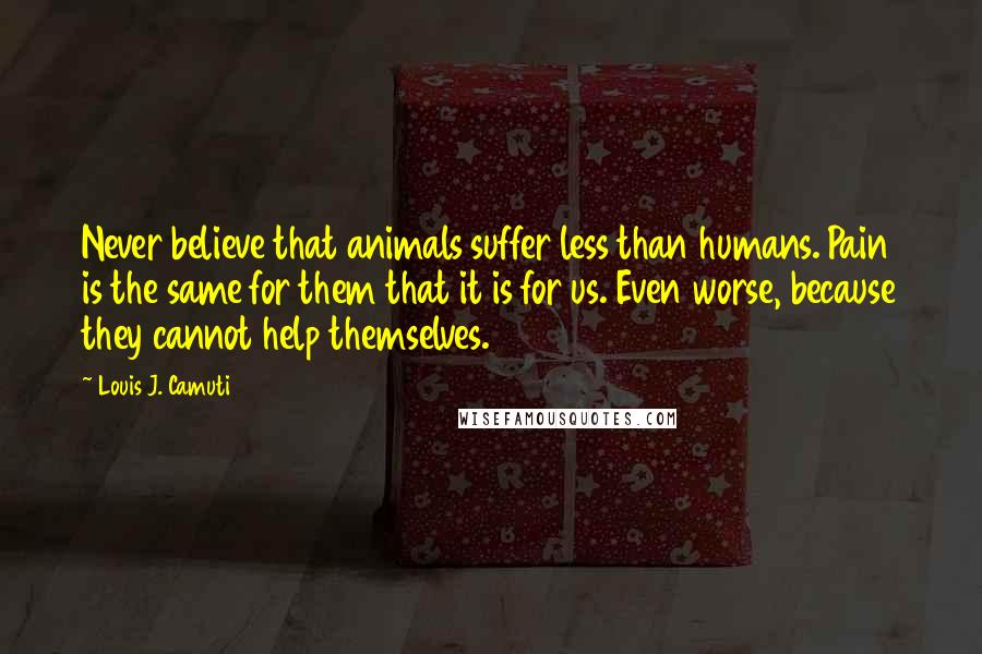 Louis J. Camuti Quotes: Never believe that animals suffer less than humans. Pain is the same for them that it is for us. Even worse, because they cannot help themselves.