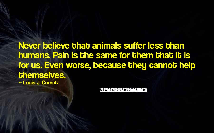 Louis J. Camuti Quotes: Never believe that animals suffer less than humans. Pain is the same for them that it is for us. Even worse, because they cannot help themselves.