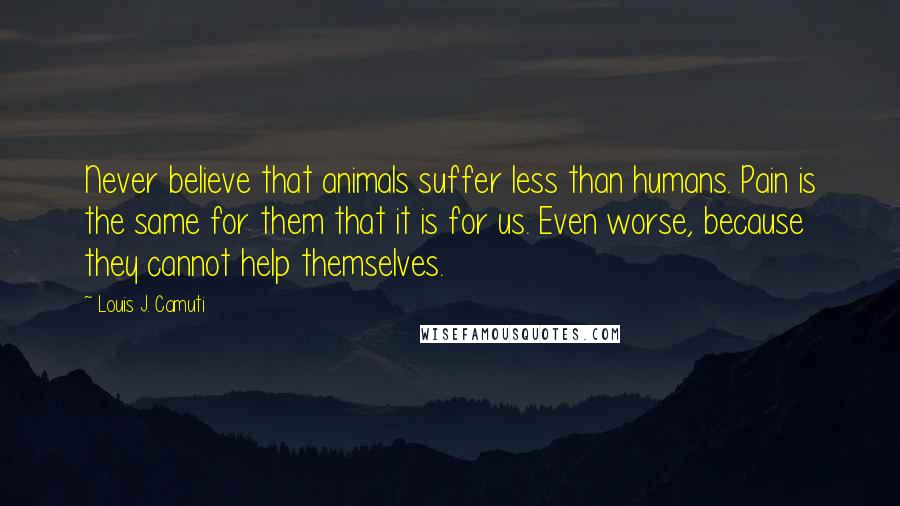 Louis J. Camuti Quotes: Never believe that animals suffer less than humans. Pain is the same for them that it is for us. Even worse, because they cannot help themselves.