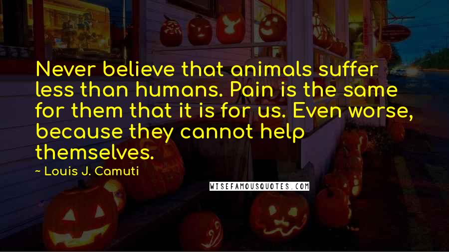 Louis J. Camuti Quotes: Never believe that animals suffer less than humans. Pain is the same for them that it is for us. Even worse, because they cannot help themselves.