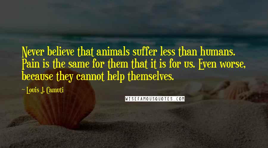 Louis J. Camuti Quotes: Never believe that animals suffer less than humans. Pain is the same for them that it is for us. Even worse, because they cannot help themselves.