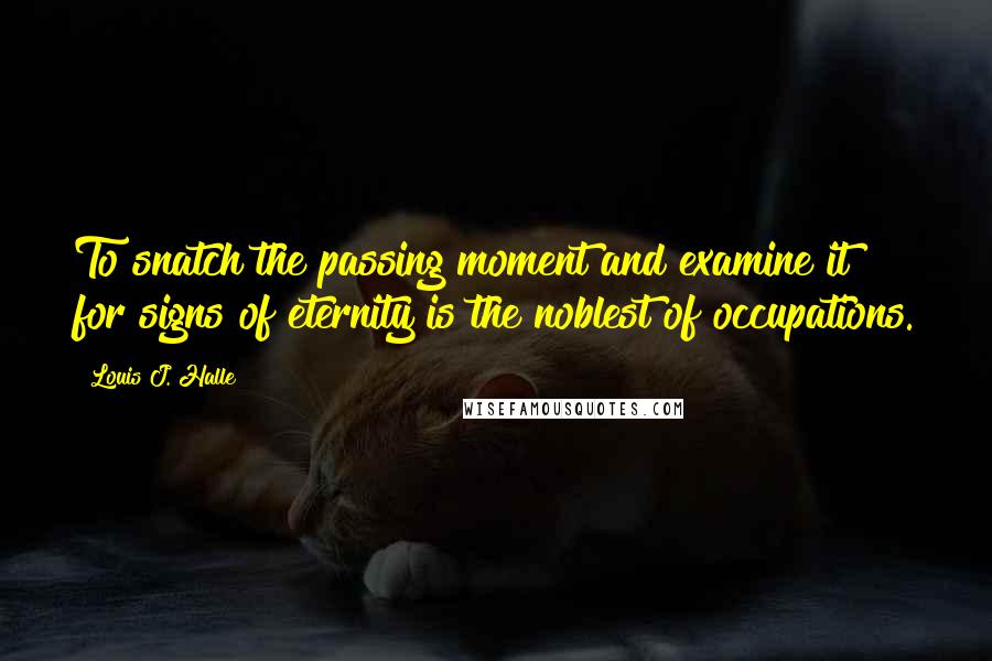 Louis J. Halle Quotes: To snatch the passing moment and examine it for signs of eternity is the noblest of occupations.