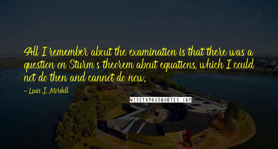 Louis J. Mordell Quotes: All I remember about the examination is that there was a question on Sturm's theorem about equations, which I could not do then and cannot do now.