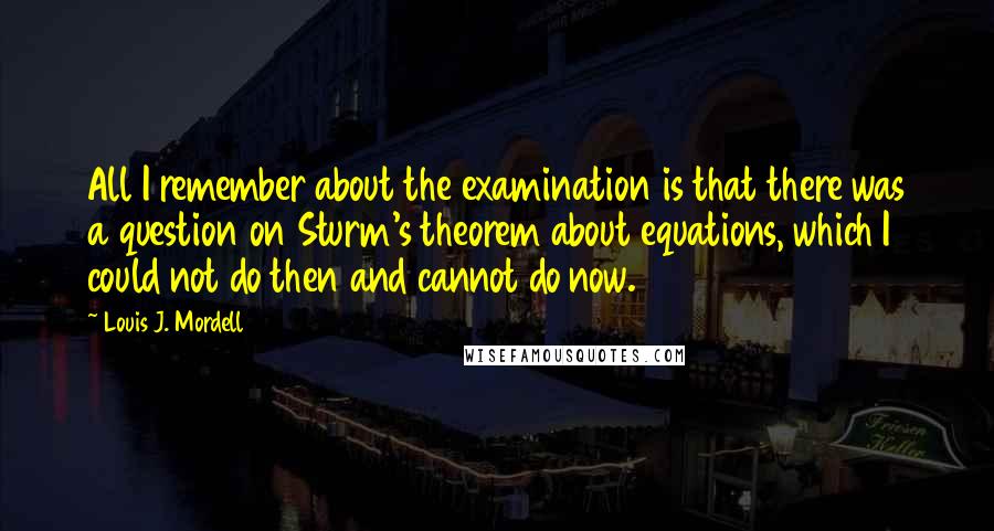 Louis J. Mordell Quotes: All I remember about the examination is that there was a question on Sturm's theorem about equations, which I could not do then and cannot do now.