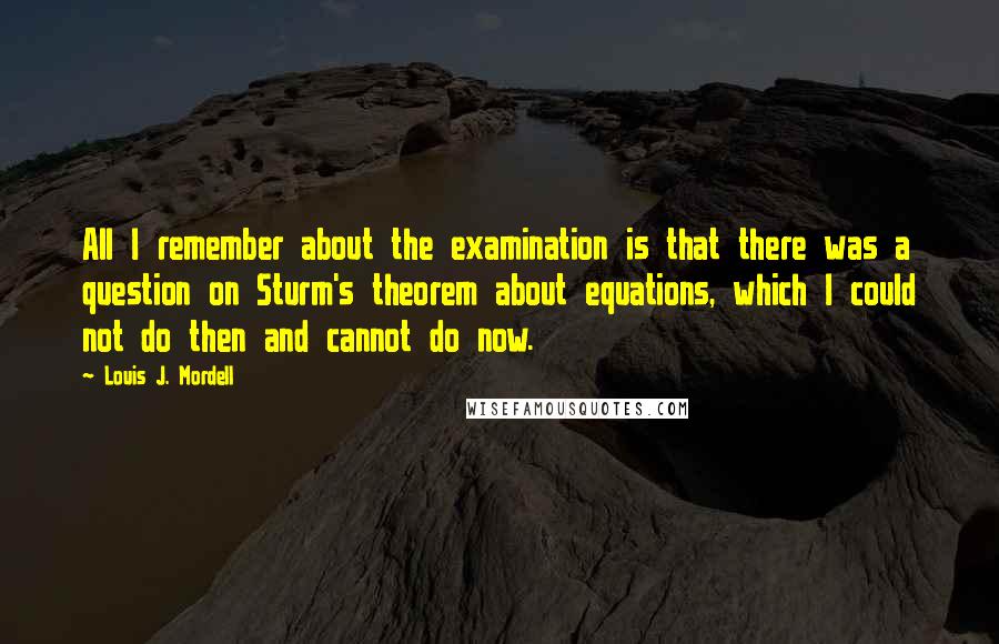 Louis J. Mordell Quotes: All I remember about the examination is that there was a question on Sturm's theorem about equations, which I could not do then and cannot do now.