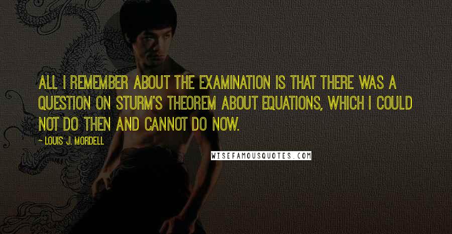 Louis J. Mordell Quotes: All I remember about the examination is that there was a question on Sturm's theorem about equations, which I could not do then and cannot do now.