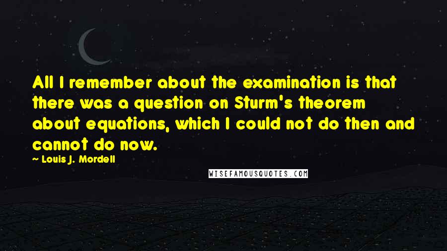 Louis J. Mordell Quotes: All I remember about the examination is that there was a question on Sturm's theorem about equations, which I could not do then and cannot do now.