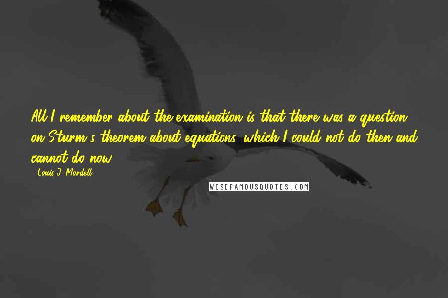 Louis J. Mordell Quotes: All I remember about the examination is that there was a question on Sturm's theorem about equations, which I could not do then and cannot do now.