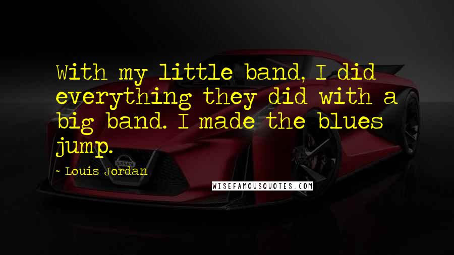 Louis Jordan Quotes: With my little band, I did everything they did with a big band. I made the blues jump.