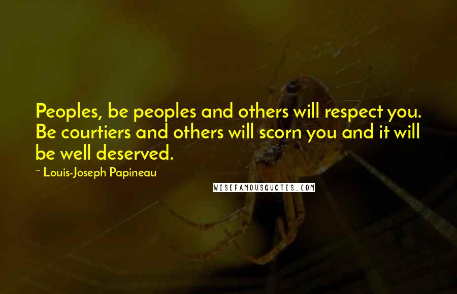 Louis-Joseph Papineau Quotes: Peoples, be peoples and others will respect you. Be courtiers and others will scorn you and it will be well deserved.