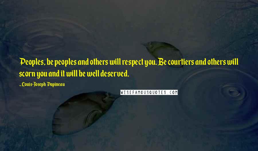 Louis-Joseph Papineau Quotes: Peoples, be peoples and others will respect you. Be courtiers and others will scorn you and it will be well deserved.