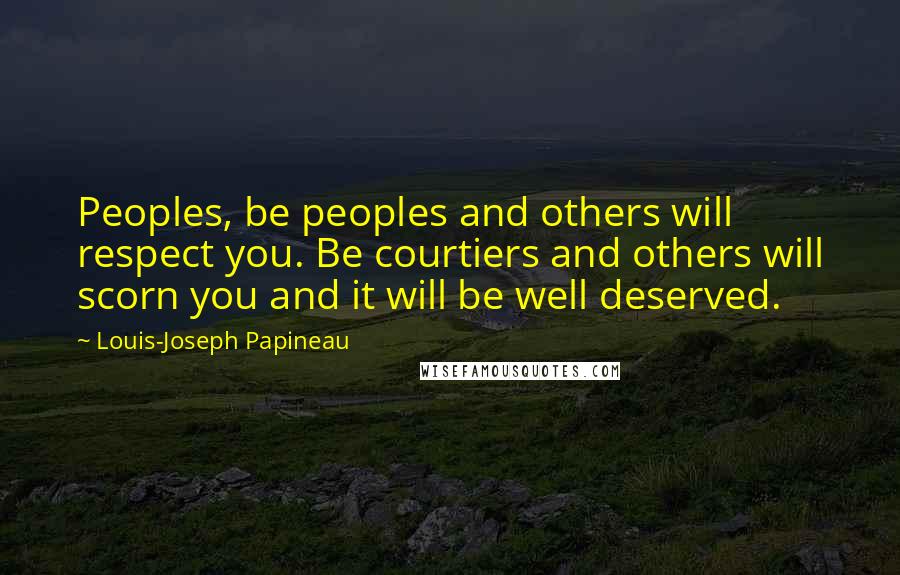 Louis-Joseph Papineau Quotes: Peoples, be peoples and others will respect you. Be courtiers and others will scorn you and it will be well deserved.