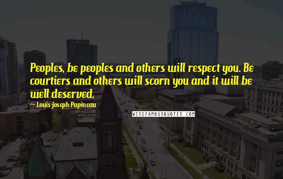 Louis-Joseph Papineau Quotes: Peoples, be peoples and others will respect you. Be courtiers and others will scorn you and it will be well deserved.