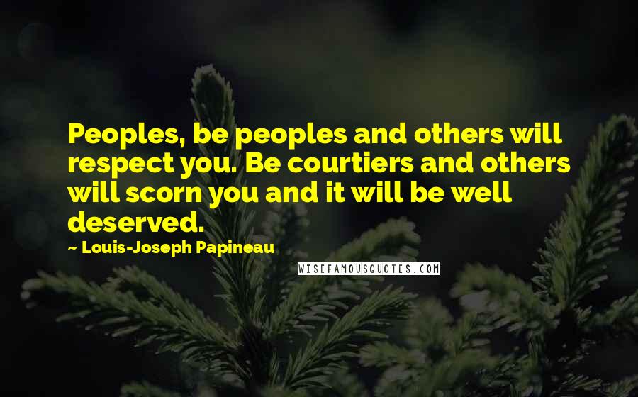 Louis-Joseph Papineau Quotes: Peoples, be peoples and others will respect you. Be courtiers and others will scorn you and it will be well deserved.