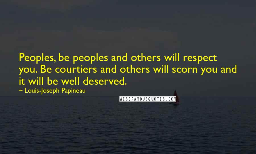 Louis-Joseph Papineau Quotes: Peoples, be peoples and others will respect you. Be courtiers and others will scorn you and it will be well deserved.