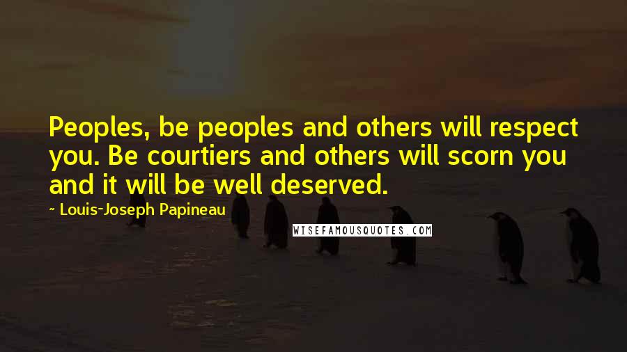 Louis-Joseph Papineau Quotes: Peoples, be peoples and others will respect you. Be courtiers and others will scorn you and it will be well deserved.