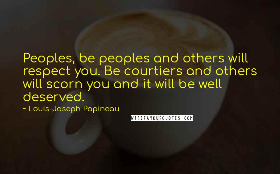 Louis-Joseph Papineau Quotes: Peoples, be peoples and others will respect you. Be courtiers and others will scorn you and it will be well deserved.