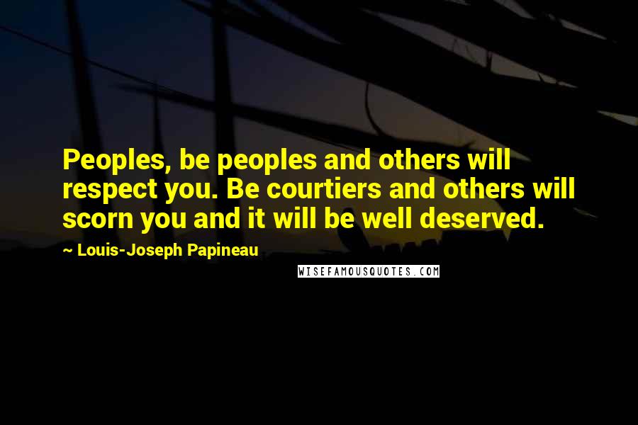 Louis-Joseph Papineau Quotes: Peoples, be peoples and others will respect you. Be courtiers and others will scorn you and it will be well deserved.