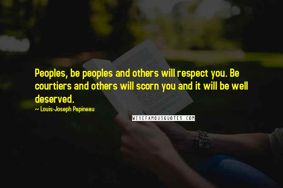 Louis-Joseph Papineau Quotes: Peoples, be peoples and others will respect you. Be courtiers and others will scorn you and it will be well deserved.