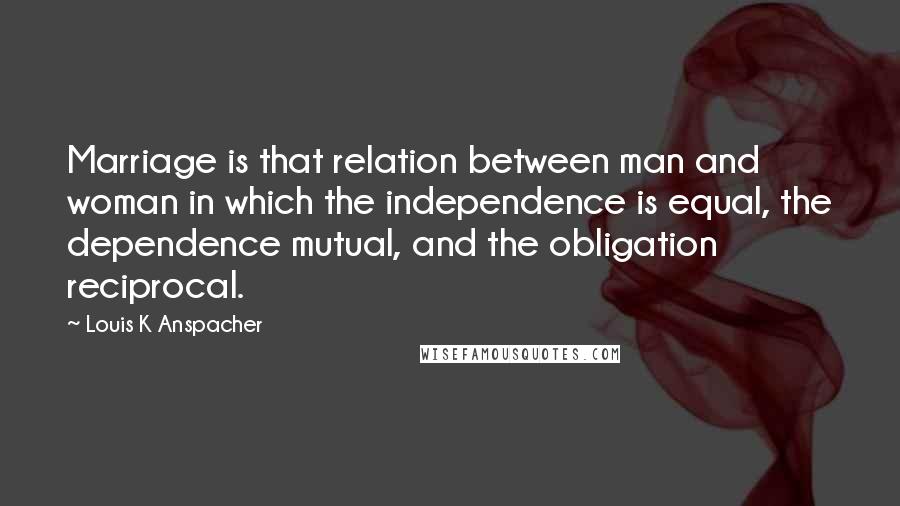 Louis K Anspacher Quotes: Marriage is that relation between man and woman in which the independence is equal, the dependence mutual, and the obligation reciprocal.