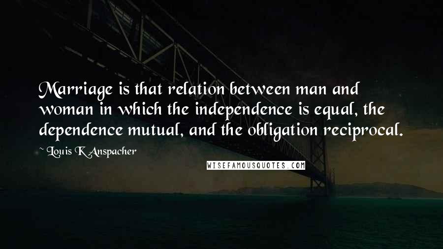 Louis K Anspacher Quotes: Marriage is that relation between man and woman in which the independence is equal, the dependence mutual, and the obligation reciprocal.