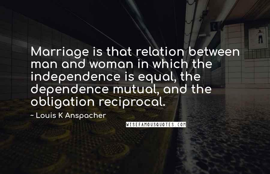 Louis K Anspacher Quotes: Marriage is that relation between man and woman in which the independence is equal, the dependence mutual, and the obligation reciprocal.