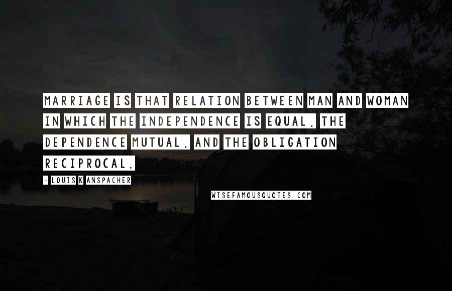 Louis K Anspacher Quotes: Marriage is that relation between man and woman in which the independence is equal, the dependence mutual, and the obligation reciprocal.