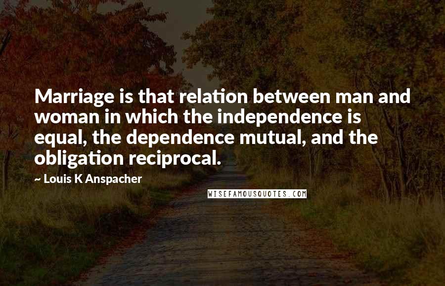 Louis K Anspacher Quotes: Marriage is that relation between man and woman in which the independence is equal, the dependence mutual, and the obligation reciprocal.