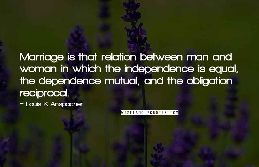 Louis K Anspacher Quotes: Marriage is that relation between man and woman in which the independence is equal, the dependence mutual, and the obligation reciprocal.