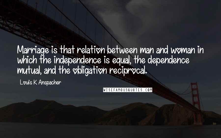 Louis K Anspacher Quotes: Marriage is that relation between man and woman in which the independence is equal, the dependence mutual, and the obligation reciprocal.